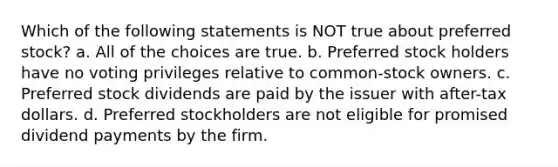 Which of the following statements is NOT true about preferred stock? a. All of the choices are true. b. Preferred stock holders have no voting privileges relative to common-stock owners. c. Preferred stock dividends are paid by the issuer with after-tax dollars. d. Preferred stockholders are not eligible for promised dividend payments by the firm.