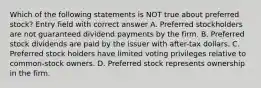 Which of the following statements is NOT true about preferred stock? Entry field with correct answer A. Preferred stockholders are not guaranteed dividend payments by the firm. B. Preferred stock dividends are paid by the issuer with after-tax dollars. C. Preferred stock holders have limited voting privileges relative to common-stock owners. D. Preferred stock represents ownership in the firm.