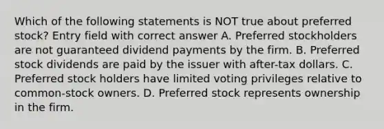 Which of the following statements is NOT true about preferred stock? Entry field with correct answer A. Preferred stockholders are not guaranteed dividend payments by the firm. B. Preferred stock dividends are paid by the issuer with after-tax dollars. C. Preferred stock holders have limited voting privileges relative to common-stock owners. D. Preferred stock represents ownership in the firm.