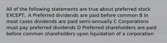 All of the following statements are true about preferred stock EXCEPT:. A Preferred dividends are paid before common B In most cases dividends are paid semi-annually C Corporations must pay preferred dividends D Preferred shareholders are paid before common shareholders upon liquidation of a corporation