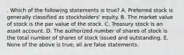 . Which of the following statements is true? A. Preferred stock is generally classified as stockholders' equity. B. The market value of stock is the par value of the stock. C. Treasury stock is an asset account. D. The authorized number of shares of stock is the total number of shares of stock issued and outstanding. E. None of the above is true; all are false statements.