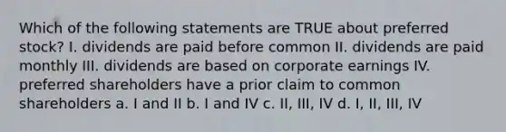 Which of the following statements are TRUE about preferred stock? I. dividends are paid before common II. dividends are paid monthly III. dividends are based on corporate earnings IV. preferred shareholders have a prior claim to common shareholders a. I and II b. I and IV c. II, III, IV d. I, II, III, IV