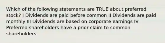 Which of the following statements are TRUE about preferred stock? I Dividends are paid before common II Dividends are paid monthly III Dividends are based on corporate earnings IV Preferred shareholders have a prior claim to common shareholders