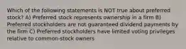 Which of the following statements is NOT true about preferred stock? A) Preferred stock represents ownership in a firm B) Preferred stockholders are not guaranteed dividend payments by the firm C) Preferred stockholders have limited voting privileges relative to common-stock owners