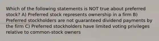 Which of the following statements is NOT true about preferred stock? A) Preferred stock represents ownership in a firm B) Preferred stockholders are not guaranteed dividend payments by the firm C) Preferred stockholders have limited voting privileges relative to common-stock owners