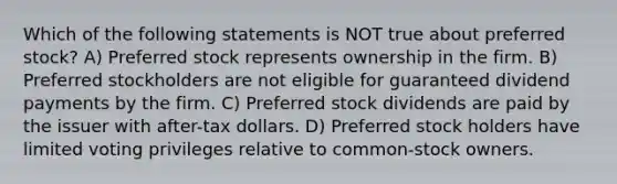 Which of the following statements is NOT true about preferred stock? A) Preferred stock represents ownership in the firm. B) Preferred stockholders are not eligible for guaranteed dividend payments by the firm. C) Preferred stock dividends are paid by the issuer with after-tax dollars. D) Preferred stock holders have limited voting privileges relative to common-stock owners.