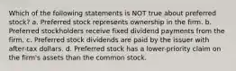 Which of the following statements is NOT true about preferred stock? a. Preferred stock represents ownership in the firm. b. Preferred stockholders receive fixed dividend payments from the firm. c. Preferred stock dividends are paid by the issuer with after-tax dollars. d. Preferred stock has a lower-priority claim on the firm's assets than the common stock.