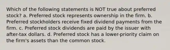 Which of the following statements is NOT true about preferred stock? a. Preferred stock represents ownership in the firm. b. Preferred stockholders receive fixed dividend payments from the firm. c. Preferred stock dividends are paid by the issuer with after-tax dollars. d. Preferred stock has a lower-priority claim on the firm's assets than the common stock.