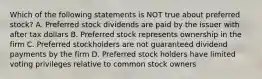 Which of the following statements is NOT true about preferred stock? A. Preferred stock dividends are paid by the issuer with after tax dollars B. Preferred stock represents ownership in the firm C. Preferred stockholders are not guaranteed dividend payments by the firm D. Preferred stock holders have limited voting privileges relative to common stock owners