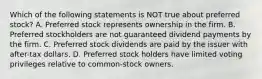 Which of the following statements is NOT true about preferred stock? A. Preferred stock represents ownership in the firm. B. Preferred stockholders are not guaranteed dividend payments by the firm. C. Preferred stock dividends are paid by the issuer with after-tax dollars. D. Preferred stock holders have limited voting privileges relative to common-stock owners.