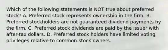 Which of the following statements is NOT true about preferred stock? A. Preferred stock represents ownership in the firm. B. Preferred stockholders are not guaranteed dividend payments by the firm. C. Preferred stock dividends are paid by the issuer with after-tax dollars. D. Preferred stock holders have limited voting privileges relative to common-stock owners.