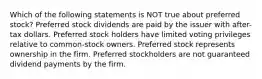 Which of the following statements is NOT true about preferred stock? Preferred stock dividends are paid by the issuer with after-tax dollars. Preferred stock holders have limited voting privileges relative to common-stock owners. Preferred stock represents ownership in the firm. Preferred stockholders are not guaranteed dividend payments by the firm.