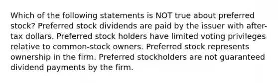 Which of the following statements is NOT true about preferred stock? Preferred stock dividends are paid by the issuer with after-tax dollars. Preferred stock holders have limited voting privileges relative to common-stock owners. Preferred stock represents ownership in the firm. Preferred stockholders are not guaranteed dividend payments by the firm.