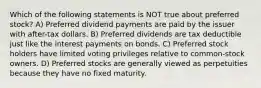 Which of the following statements is NOT true about preferred stock? A) Preferred dividend payments are paid by the issuer with after-tax dollars. B) Preferred dividends are tax deductible just like the interest payments on bonds. C) Preferred stock holders have limited voting privileges relative to common-stock owners. D) Preferred stocks are generally viewed as perpetuities because they have no fixed maturity.