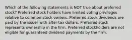 Which of the following statements is NOT true about preferred stock? Preferred stock holders have limited voting privileges relative to common-stock owners. Preferred stock dividends are paid by the issuer with after-tax dollars. Preferred stock represents ownership in the firm. Preferred stockholders are not eligible for guaranteed dividend payments by the firm.