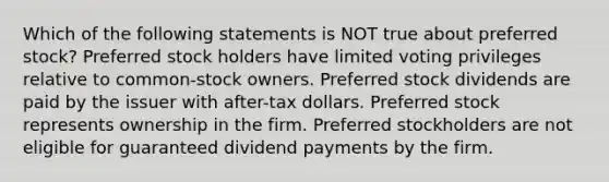 Which of the following statements is NOT true about preferred stock? Preferred stock holders have limited voting privileges relative to common-stock owners. Preferred stock dividends are paid by the issuer with after-tax dollars. Preferred stock represents ownership in the firm. Preferred stockholders are not eligible for guaranteed dividend payments by the firm.