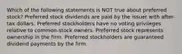 Which of the following statements is NOT true about preferred stock? Preferred stock dividends are paid by the issuer with after-tax dollars. Preferred stockholders have no voting privileges relative to common-stock owners. Preferred stock represents ownership in the firm. Preferred stockholders are guaranteed dividend payments by the firm.