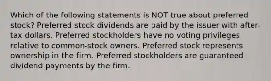 Which of the following statements is NOT true about preferred stock? Preferred stock dividends are paid by the issuer with after-tax dollars. Preferred stockholders have no voting privileges relative to common-stock owners. Preferred stock represents ownership in the firm. Preferred stockholders are guaranteed dividend payments by the firm.