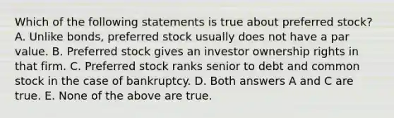 Which of the following statements is true about preferred stock? A. Unlike bonds, preferred stock usually does not have a par value. B. Preferred stock gives an investor ownership rights in that firm. C. Preferred stock ranks senior to debt and common stock in the case of bankruptcy. D. Both answers A and C are true. E. None of the above are true.