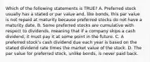 Which of the following statements is​ TRUE? A. Preferred stock usually has a stated or par value​ and, like​ bonds, this par value is not repaid at maturity because preferred stocks do not have a maturity date. B. Some preferred stocks are cumulative with respect to​ dividends, meaning that if a company skips a cash​ dividend, it must pay it at some point in the future. C. A preferred​ stock's cash dividend due each year is based on the stated dividend rate times the market value of the stock. D. The par value for preferred​ stock, unlike​ bonds, is never paid back.