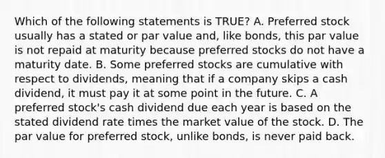 Which of the following statements is​ TRUE? A. Preferred stock usually has a stated or par value​ and, like​ bonds, this par value is not repaid at maturity because preferred stocks do not have a maturity date. B. Some preferred stocks are cumulative with respect to​ dividends, meaning that if a company skips a cash​ dividend, it must pay it at some point in the future. C. A preferred​ stock's cash dividend due each year is based on the stated dividend rate times the market value of the stock. D. The par value for preferred​ stock, unlike​ bonds, is never paid back.