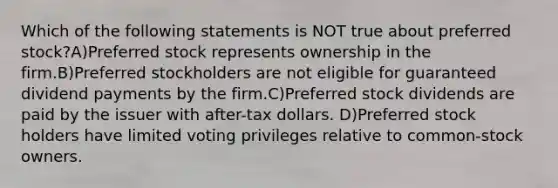 Which of the following statements is NOT true about preferred stock?A)Preferred stock represents ownership in the firm.B)Preferred stockholders are not eligible for guaranteed dividend payments by the firm.C)Preferred stock dividends are paid by the issuer with after-tax dollars. D)Preferred stock holders have limited voting privileges relative to common-stock owners.