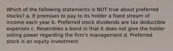 Which of the following statements is NOT true about preferred stocks? a. It promises to pay to its holder a fixed stream of income each year b. Preferred stock dividends are tax deductible expenses c. Resembles a bond in that it does not give the holder voting power regarding the firm's management d. Preferred stock is an equity investment