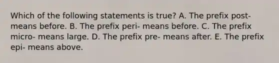 Which of the following statements is true? A. The prefix post- means before. B. The prefix peri- means before. C. The prefix micro- means large. D. The prefix pre- means after. E. The prefix epi- means above.