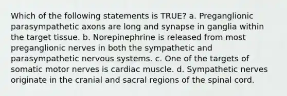 Which of the following statements is TRUE? a. Preganglionic parasympathetic axons are long and synapse in ganglia within the target tissue. b. Norepinephrine is released from most preganglionic nerves in both the sympathetic and parasympathetic <a href='https://www.questionai.com/knowledge/kThdVqrsqy-nervous-system' class='anchor-knowledge'>nervous system</a>s. c. One of the targets of somatic motor nerves is cardiac muscle. d. Sympathetic nerves originate in the cranial and sacral regions of <a href='https://www.questionai.com/knowledge/kkAfzcJHuZ-the-spinal-cord' class='anchor-knowledge'>the spinal cord</a>.