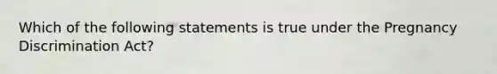 Which of the following statements is true under the Pregnancy Discrimination Act?