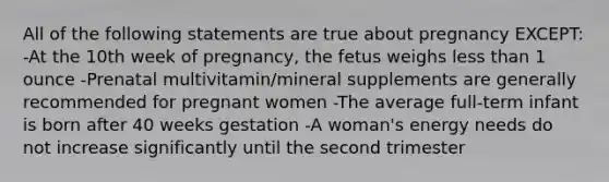 All of the following statements are true about pregnancy EXCEPT: -At the 10th week of pregnancy, the fetus weighs <a href='https://www.questionai.com/knowledge/k7BtlYpAMX-less-than' class='anchor-knowledge'>less than</a> 1 ounce -Prenatal multivitamin/mineral supplements are generally recommended for pregnant women -The average full-term infant is born after 40 weeks gestation -A woman's energy needs do not increase significantly until the second trimester