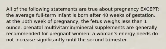 All of the following statements are true about pregnancy EXCEPT: the average full-term infant is born after 40 weeks of gestation. at the 10th week of pregnancy, the fetus weighs less than 1 ounce. prenatal multivitamin/mineral supplements are generally recommended for pregnant women. a woman's energy needs do not increase significantly until the second trimester.