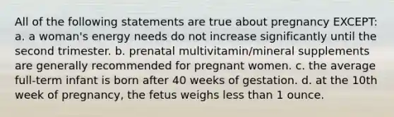 All of the following statements are true about pregnancy EXCEPT: a. a woman's energy needs do not increase significantly until the second trimester. b. prenatal multivitamin/mineral supplements are generally recommended for pregnant women. c. the average full-term infant is born after 40 weeks of gestation. d. at the 10th week of pregnancy, the fetus weighs less than 1 ounce.