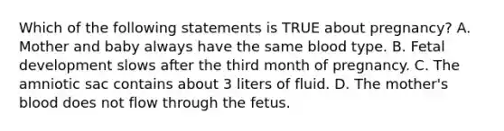 Which of the following statements is TRUE about​ pregnancy? A. Mother and baby always have the same blood type. B. <a href='https://www.questionai.com/knowledge/kmyRuaFuMz-fetal-development' class='anchor-knowledge'>fetal development</a> slows after the third month of pregnancy. C. The amniotic sac contains about 3 liters of fluid. D. The​ mother's blood does not flow through the fetus.