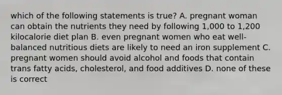 which of the following statements is true? A. pregnant woman can obtain the nutrients they need by following 1,000 to 1,200 kilocalorie diet plan B. even pregnant women who eat well-balanced nutritious diets are likely to need an iron supplement C. pregnant women should avoid alcohol and foods that contain trans fatty acids, cholesterol, and food additives D. none of these is correct