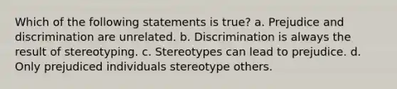 Which of the following statements is true? a. Prejudice and discrimination are unrelated. b. Discrimination is always the result of stereotyping. c. Stereotypes can lead to prejudice. d. Only prejudiced individuals stereotype others.