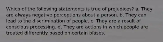 Which of the following statements is true of prejudices? a. They are always negative perceptions about a person. b. They can lead to the discrimination of people. c. They are a result of conscious processing. d. They are actions in which people are treated differently based on certain biases.