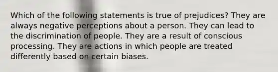 Which of the following statements is true of prejudices? They are always negative perceptions about a person. They can lead to the discrimination of people. They are a result of conscious processing. They are actions in which people are treated differently based on certain biases.