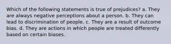 Which of the following statements is true of prejudices? a. They are always negative perceptions about a person. b. They can lead to discrimination of people. c. They are a result of outcome bias. d. They are actions in which people are treated differently based on certain biases.