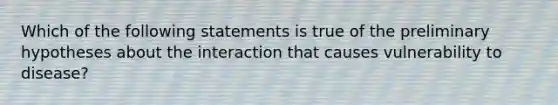 Which of the following statements is true of the preliminary hypotheses about the interaction that causes vulnerability to disease?