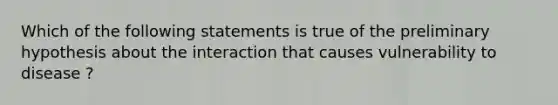 Which of the following statements is true of the preliminary hypothesis about the interaction that causes vulnerability to disease ?