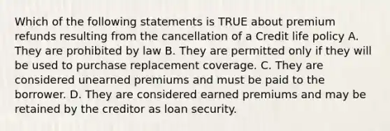 Which of the following statements is TRUE about premium refunds resulting from the cancellation of a Credit life policy A. They are prohibited by law B. They are permitted only if they will be used to purchase replacement coverage. C. They are considered unearned premiums and must be paid to the borrower. D. They are considered earned premiums and may be retained by the creditor as loan security.