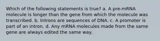 Which of the following statements is true? a. A pre-mRNA molecule is longer than the gene from which the molecule was transcribed. b. Introns are sequences of DNA. c. A promoter is part of an intron. d. Any mRNA molecules made from the same gene are always edited the same way.