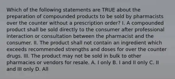 Which of the following statements are TRUE about the preparation of compounded products to be sold by pharmacists over the counter without a prescription order? I. A compounded product shall be sold directly to the consumer after professional interaction or consultation between the pharmacist and the consumer. II. The product shall not contain an ingredient which exceeds recommended strengths and doses for over the counter drugs. III. The product may not be sold in bulk to other pharmacies or vendors for resale. A. I only B. I and II only C. II and III only D. All