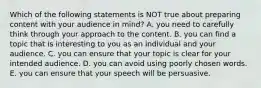 Which of the following statements is NOT true about preparing content with your audience in mind? A. you need to carefully think through your approach to the content. B. you can find a topic that is interesting to you as an individual and your audience. C. you can ensure that your topic is clear for your intended audience. D. you can avoid using poorly chosen words. E. you can ensure that your speech will be persuasive.