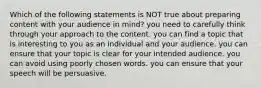 Which of the following statements is NOT true about preparing content with your audience in mind? you need to carefully think through your approach to the content. you can find a topic that is interesting to you as an individual and your audience. you can ensure that your topic is clear for your intended audience. you can avoid using poorly chosen words. you can ensure that your speech will be persuasive.