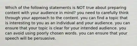 Which of the following statements is NOT true about preparing content with your audience in mind? you need to carefully think through your approach to the content. you can find a topic that is interesting to you as an individual and your audience. you can ensure that your topic is clear for your intended audience. you can avoid using poorly chosen words. you can ensure that your speech will be persuasive.