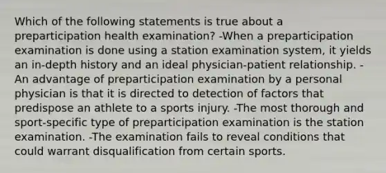 Which of the following statements is true about a preparticipation health examination? -When a preparticipation examination is done using a station examination system, it yields an in-depth history and an ideal physician-patient relationship. -An advantage of preparticipation examination by a personal physician is that it is directed to detection of factors that predispose an athlete to a sports injury. -The most thorough and sport-specific type of preparticipation examination is the station examination. -The examination fails to reveal conditions that could warrant disqualification from certain sports.