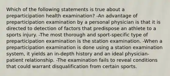 Which of the following statements is true about a preparticipation health examination? -An advantage of preparticipation examination by a personal physician is that it is directed to detection of factors that predispose an athlete to a sports injury. -The most thorough and sport-specific type of preparticipation examination is the station examination. -When a preparticipation examination is done using a station examination system, it yields an in-depth history and an ideal physician-patient relationship. -The examination fails to reveal conditions that could warrant disqualification from certain sports.