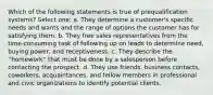 Which of the following statements is true of prequalification systems? Select one: a. They determine a customer's specific needs and wants and the range of options the customer has for satisfying them. b. They free sales representatives from the time-consuming task of following up on leads to determine need, buying power, and receptiveness. c. They describe the ''homework'' that must be done by a salesperson before contacting the prospect. d. They use friends, business contacts, coworkers, acquaintances, and fellow members in professional and civic organizations to identify potential clients.